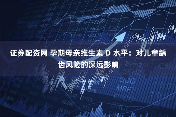 证券配资网 孕期母亲维生素 D 水平：对儿童龋齿风险的深远影响