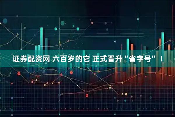 证券配资网 六百岁的它 正式晋升“省字号” ！