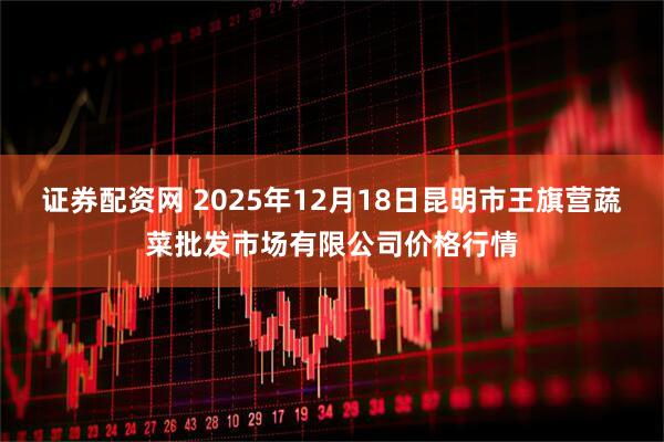 证券配资网 2025年12月18日昆明市王旗营蔬菜批发市场有限公司价格行情
