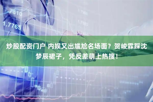 炒股配资门户 内娱又出尴尬名场面?贺峻霖踩沈梦辰裙子,凭反差萌上热搜!
