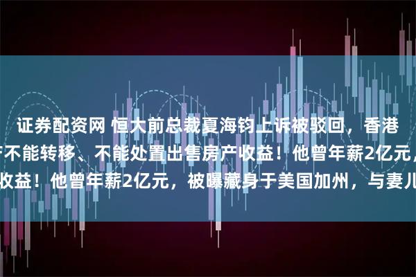 证券配资网 恒大前总裁夏海钧上诉被驳回,香港法院:600亿港元资产不能转移、不能处置出售房产收益!他曾年薪2亿元,被曝藏身于美国加州,与妻儿同住
