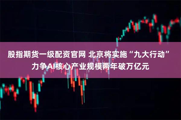 股指期货一级配资官网 北京将实施“九大行动” 力争AI核心产业规模两年破万亿元