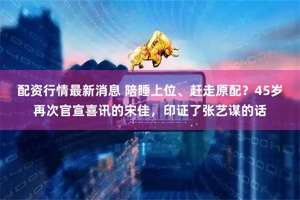 配资行情最新消息 陪睡上位、赶走原配？45岁再次官宣喜讯的宋佳，印证了张艺谋的话