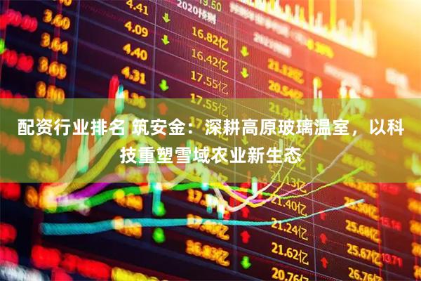 配资行业排名 筑安金：深耕高原玻璃温室，以科技重塑雪域农业新生态