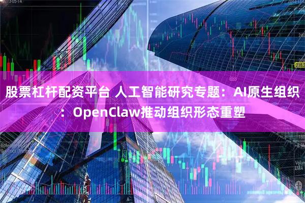 股票杠杆配资平台 人工智能研究专题:AI原生组织:OpenClaw推动组织形态重塑