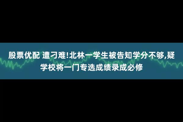 股票优配 遭刁难!北林一学生被告知学分不够,疑学校将一门专选成绩录成必修