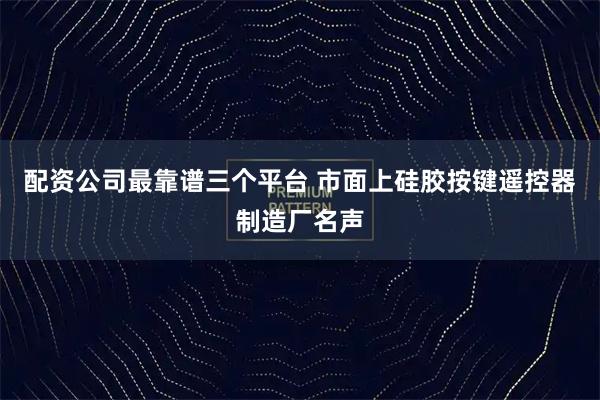 配资公司最靠谱三个平台 市面上硅胶按键遥控器制造厂名声