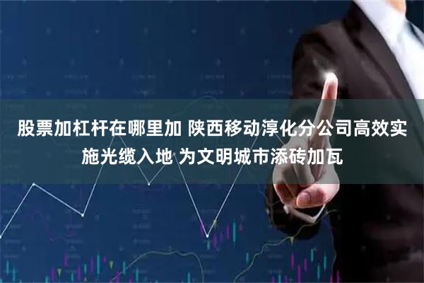 股票加杠杆在哪里加 陕西移动淳化分公司高效实施光缆入地 为文明城市添砖加瓦