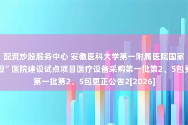 配资炒股服务中心 安徽医科大学第一附属医院国家中西医协同“旗舰”医院建设试点项目医疗设备采购第一批第2、5包更正公告2[2026]