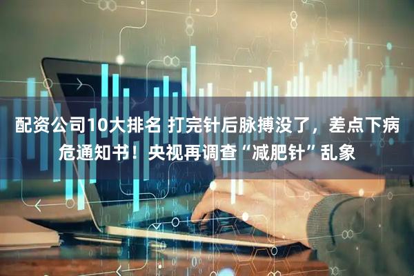 配资公司10大排名 打完针后脉搏没了，差点下病危通知书！央视再调查“减肥针”乱象