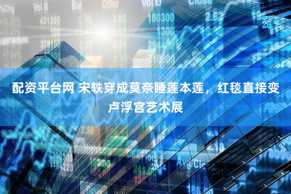 配资平台网 宋轶穿成莫奈睡莲本莲，红毯直接变卢浮宫艺术展