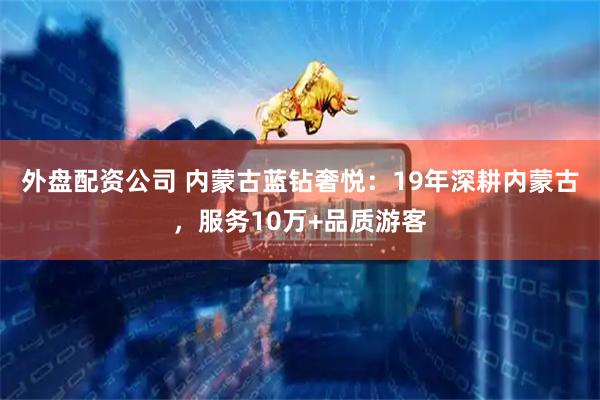 外盘配资公司 内蒙古蓝钻奢悦：19年深耕内蒙古，服务10万+品质游客