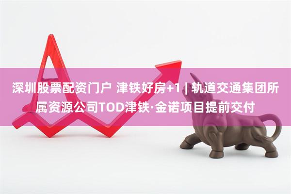 深圳股票配资门户 津铁好房+1 | 轨道交通集团所属资源公司TOD津铁·金诺项目提前交付