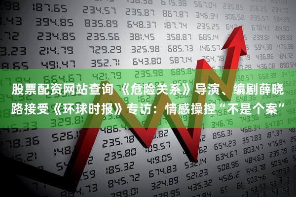 股票配资网站查询 《危险关系》导演、编剧薛晓路接受《环球时报》专访：情感操控“不是个案”