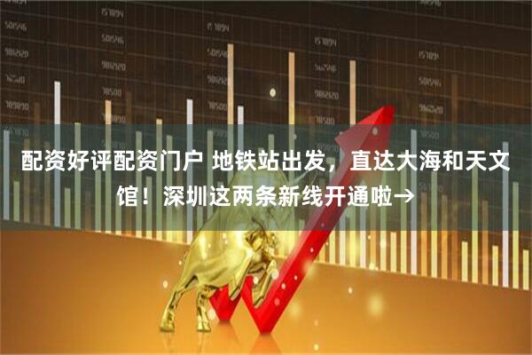 配资好评配资门户 地铁站出发，直达大海和天文馆！深圳这两条新线开通啦→