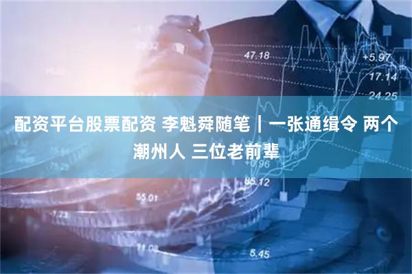 配资平台股票配资 李魁舜随笔｜一张通缉令 两个潮州人 三位老前辈