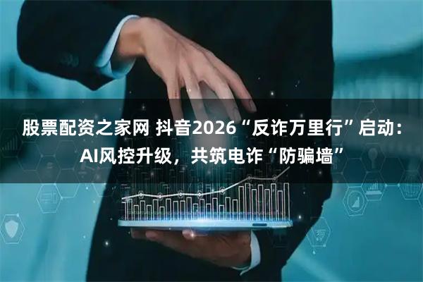 股票配资之家网 抖音2026“反诈万里行”启动：AI风控升级，共筑电诈“防骗墙”