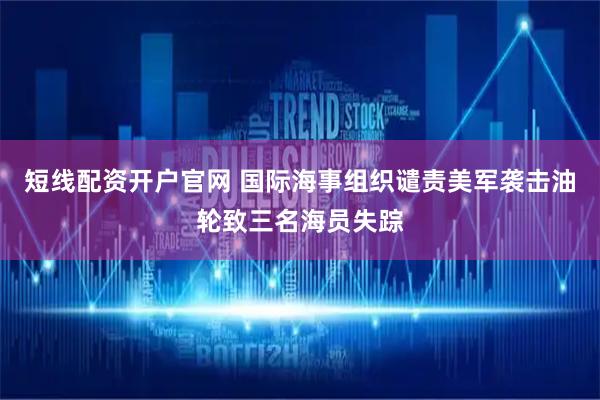 短线配资开户官网 国际海事组织谴责美军袭击油轮致三名海员失踪