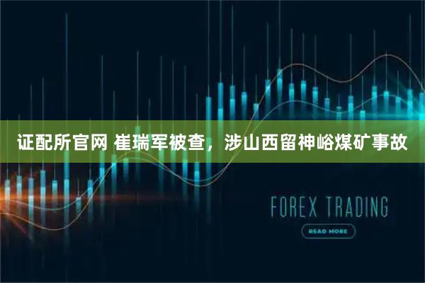 证配所官网 崔瑞军被查，涉山西留神峪煤矿事故