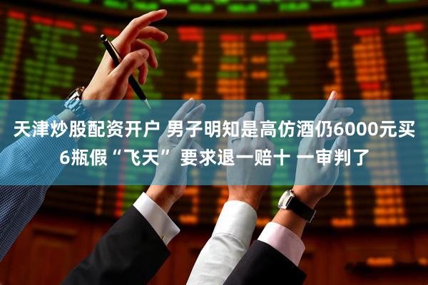 天津炒股配资开户 男子明知是高仿酒仍6000元买6瓶假“飞天” 要求退一赔十 一审判了